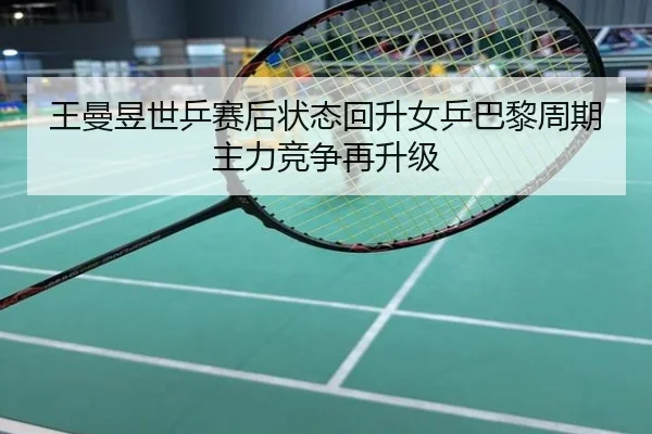 王曼昱世乒赛后状态回升女乒巴黎周期主力竞争再升级