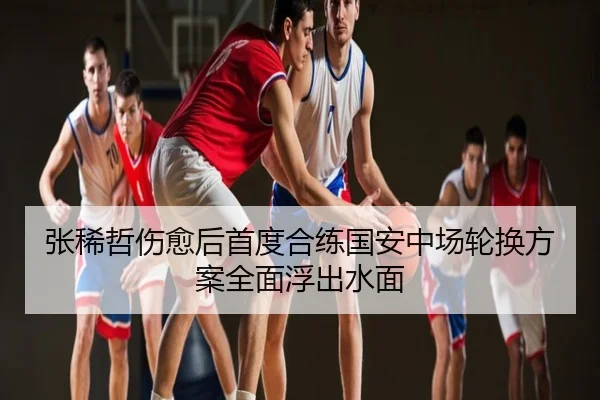 张稀哲伤愈后首度合练国安中场轮换方案全面浮出水面