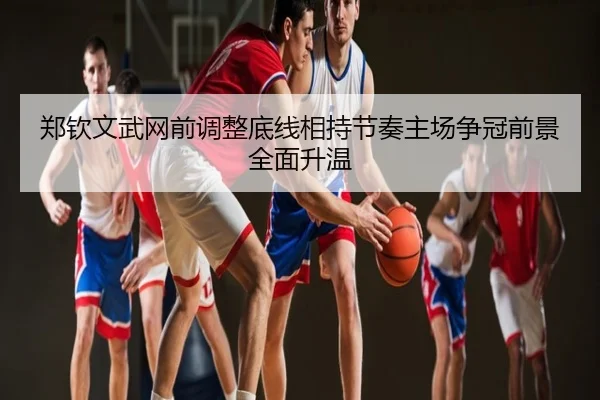 郑钦文武网前调整底线相持节奏主场争冠前景全面升温