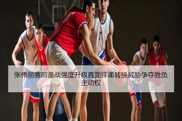 张伟丽赛前备战强度升级直面摔柔转换威胁争夺胜负主动权
