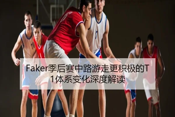 Faker季后赛中路游走更积极的T1体系变化深度解读