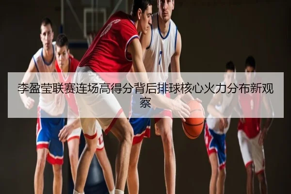 李盈莹联赛连场高得分背后排球核心火力分布新观察